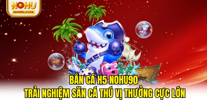 Bắn Cá H5 NOHU90 - Trải Nghiệm Săn Cá Thú Vị Thưởng Cực Lớn